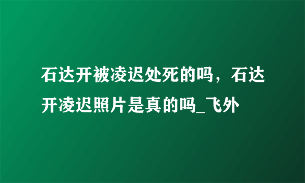 石达开被凌迟处死的吗，石达开凌迟照片是真的吗_飞外