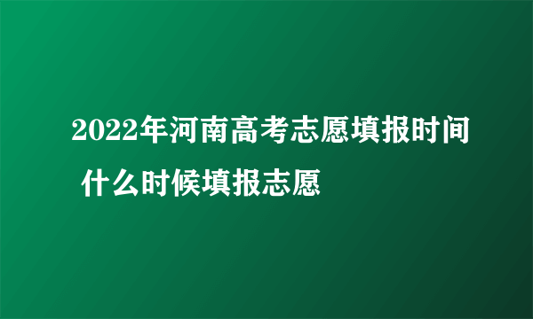 2022年河南高考志愿填报时间 什么时候填报志愿