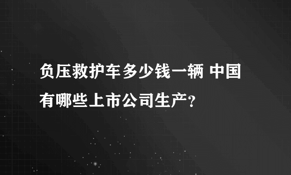 负压救护车多少钱一辆 中国有哪些上市公司生产？