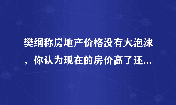 樊纲称房地产价格没有大泡沫，你认为现在的房价高了还是低了？