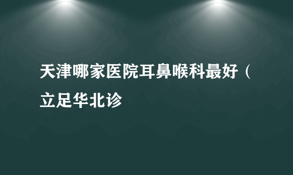 天津哪家医院耳鼻喉科最好（立足华北诊