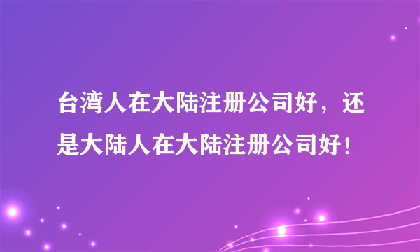 台湾人在大陆注册公司好，还是大陆人在大陆注册公司好！