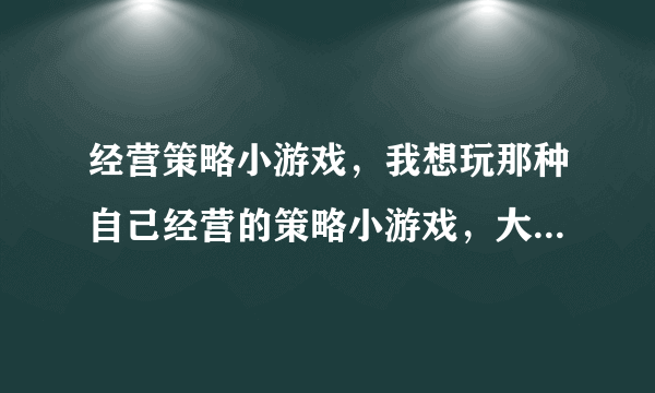 经营策略小游戏，我想玩那种自己经营的策略小游戏，大家有合适的要推荐吗？