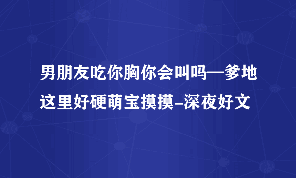 男朋友吃你胸你会叫吗—爹地这里好硬萌宝摸摸-深夜好文