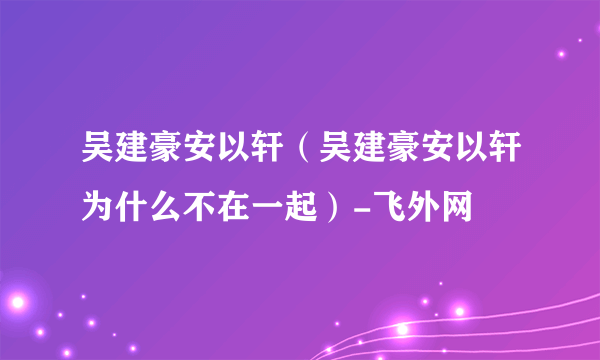 吴建豪安以轩（吴建豪安以轩为什么不在一起）-飞外网