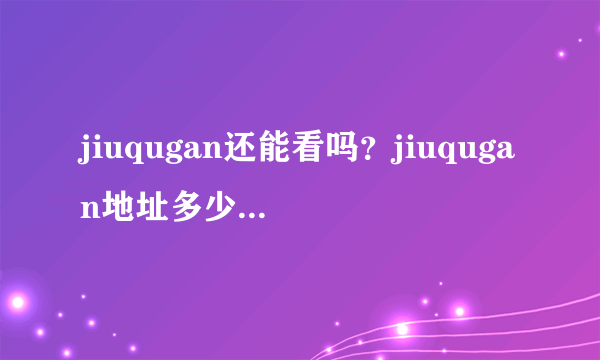 jiuqugan还能看吗？jiuqugan地址多少啊~~~~~暺