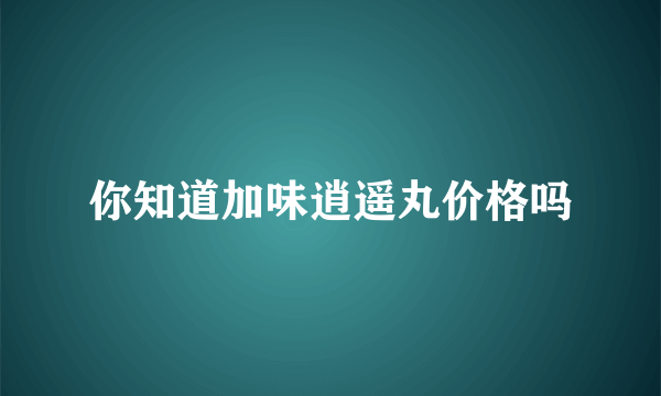 你知道加味逍遥丸价格吗