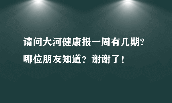 请问大河健康报一周有几期? 哪位朋友知道？谢谢了！