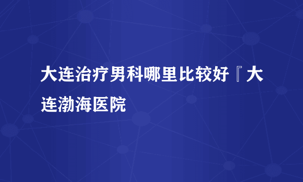 大连治疗男科哪里比较好『大连渤海医院