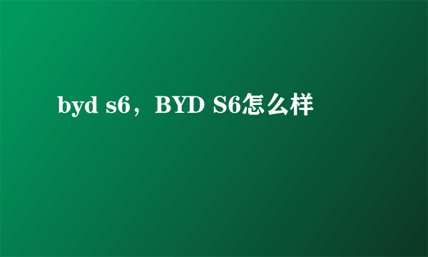 byd s6，BYD S6怎么样