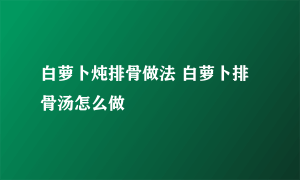 白萝卜炖排骨做法 白萝卜排骨汤怎么做