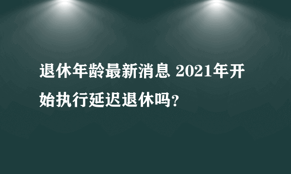 退休年龄最新消息 2021年开始执行延迟退休吗？