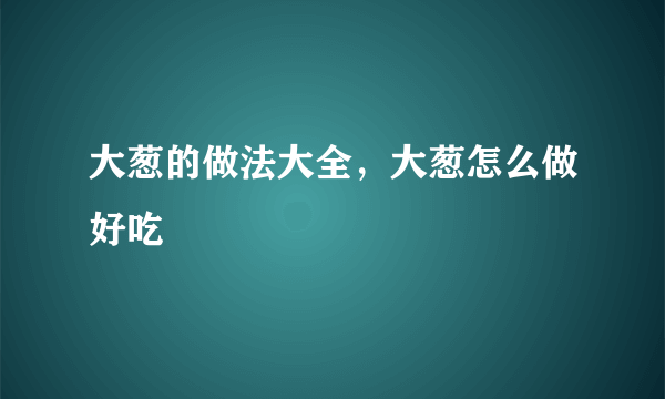 大葱的做法大全，大葱怎么做好吃