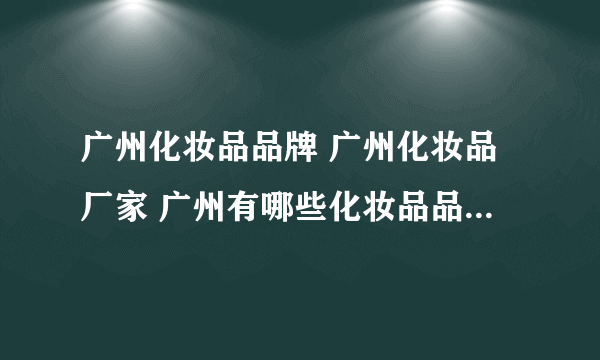 广州化妆品品牌 广州化妆品厂家 广州有哪些化妆品品牌【品牌库】