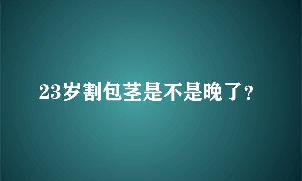 23岁割包茎是不是晚了？