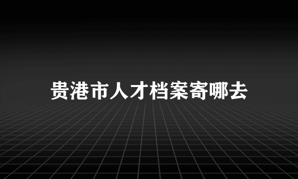 贵港市人才档案寄哪去