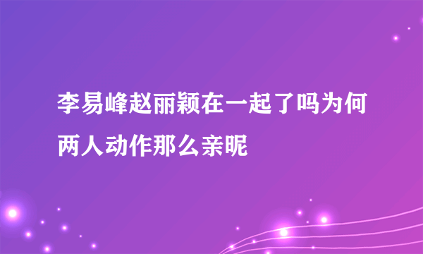 李易峰赵丽颖在一起了吗为何两人动作那么亲昵