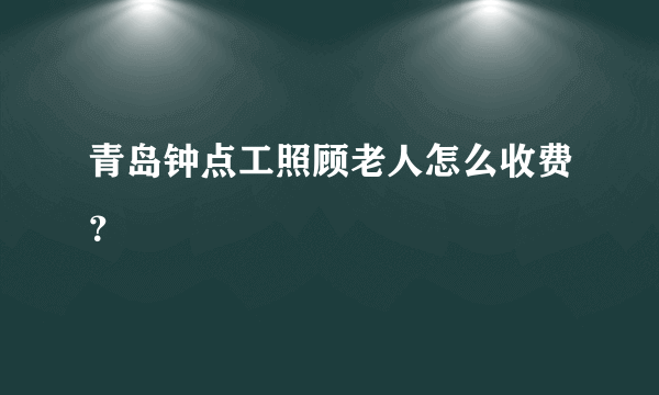 青岛钟点工照顾老人怎么收费？