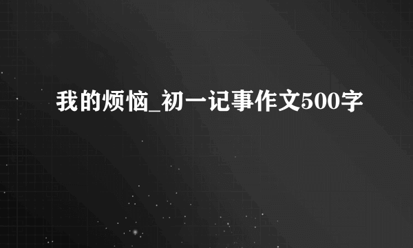 我的烦恼_初一记事作文500字