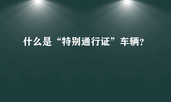 什么是“特别通行证”车辆？