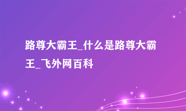 路尊大霸王_什么是路尊大霸王_飞外网百科