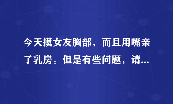 今天摸女友胸部，而且用嘴亲了乳房。但是有些问题，请大家帮忙！谢谢了