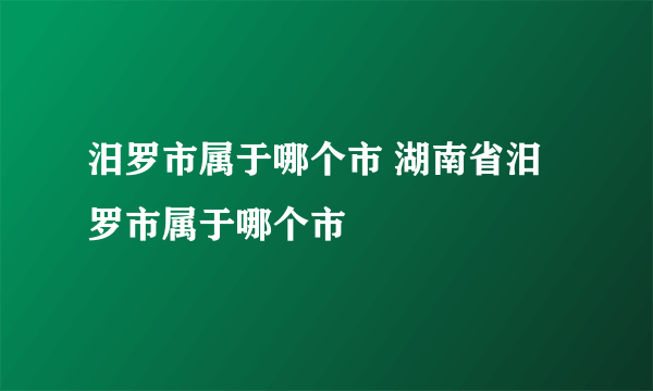 汨罗市属于哪个市 湖南省汨罗市属于哪个市