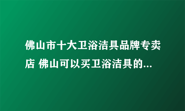 佛山市十大卫浴洁具品牌专卖店 佛山可以买卫浴洁具的实体网点推荐 佛山卫浴市场在哪里