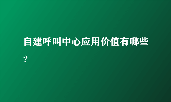 自建呼叫中心应用价值有哪些？