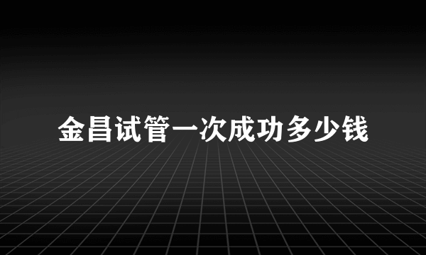 金昌试管一次成功多少钱