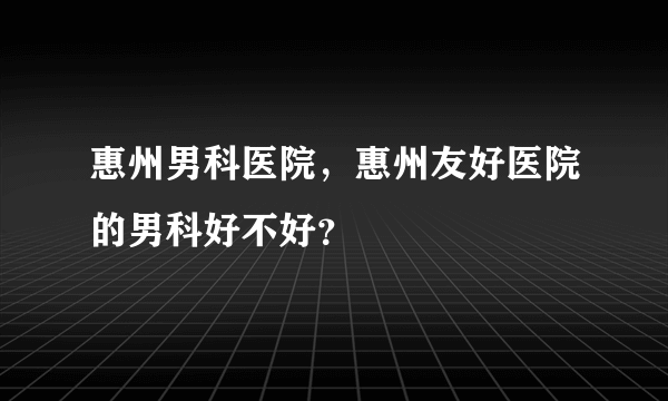 惠州男科医院，惠州友好医院的男科好不好？