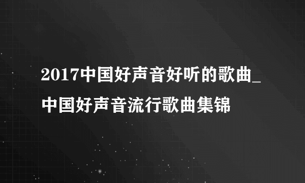 2017中国好声音好听的歌曲_中国好声音流行歌曲集锦