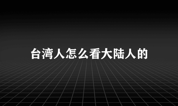 台湾人怎么看大陆人的