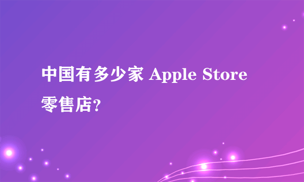 中国有多少家 Apple Store 零售店？