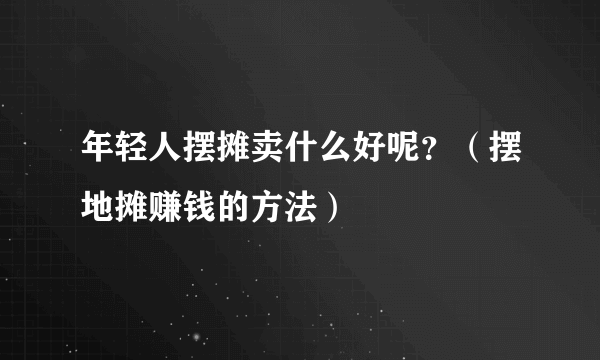 年轻人摆摊卖什么好呢？（摆地摊赚钱的方法）