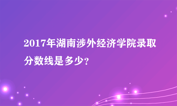 2017年湖南涉外经济学院录取分数线是多少？