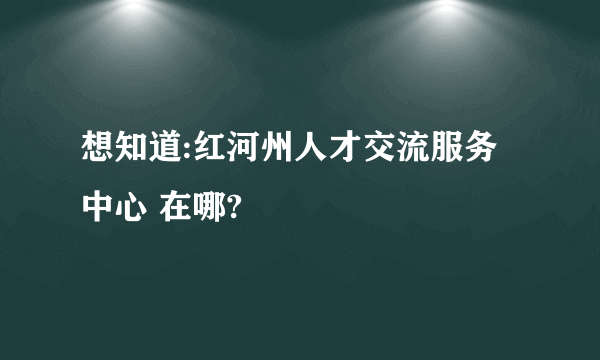 想知道:红河州人才交流服务中心 在哪?