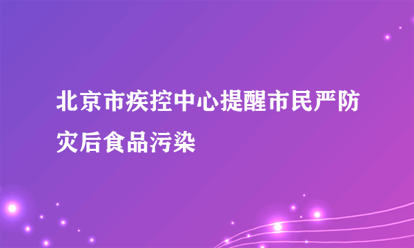 北京市疾控中心提醒市民严防灾后食品污染