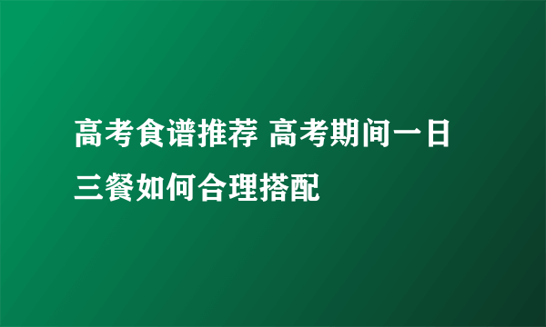 高考食谱推荐 高考期间一日三餐如何合理搭配