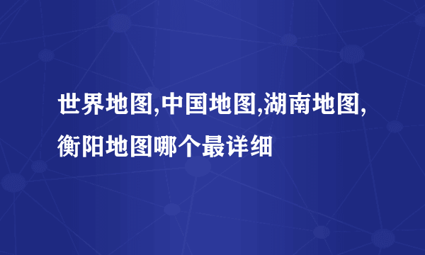 世界地图,中国地图,湖南地图,衡阳地图哪个最详细