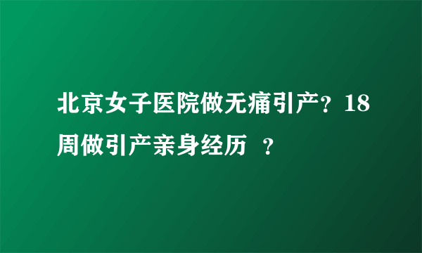 北京女子医院做无痛引产？18周做引产亲身经历  ？