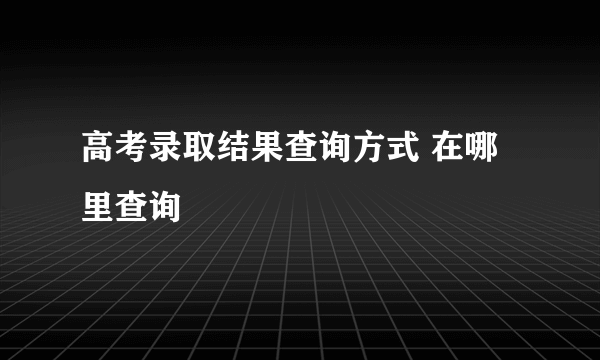 高考录取结果查询方式 在哪里查询