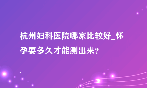 杭州妇科医院哪家比较好_怀孕要多久才能测出来？