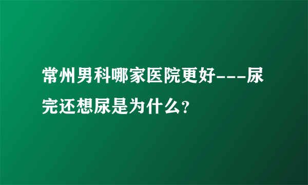 常州男科哪家医院更好---尿完还想尿是为什么？