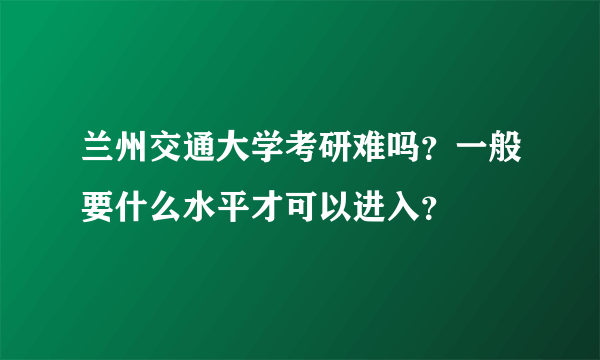 兰州交通大学考研难吗？一般要什么水平才可以进入？