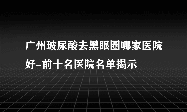 广州玻尿酸去黑眼圈哪家医院好-前十名医院名单揭示