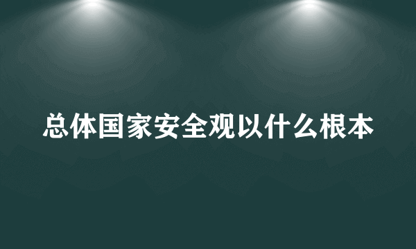 总体国家安全观以什么根本