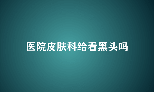 医院皮肤科给看黑头吗