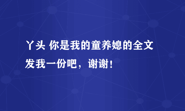 丫头 你是我的童养媳的全文发我一份吧，谢谢！