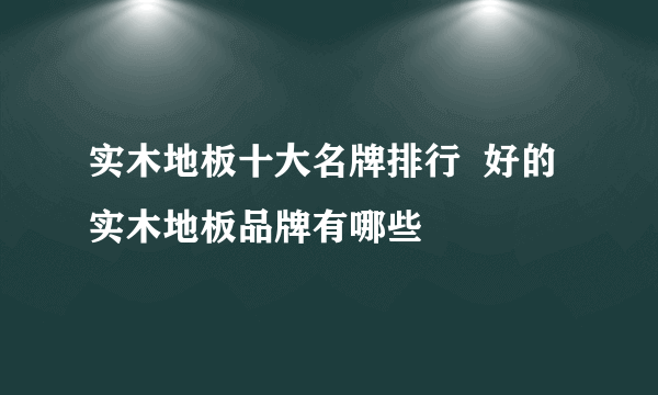 实木地板十大名牌排行  好的实木地板品牌有哪些